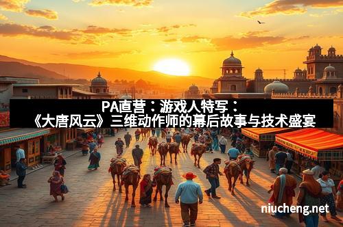 PA直营：游戏人特写：《大唐风云》三维动作师的幕后故事与技术盛宴